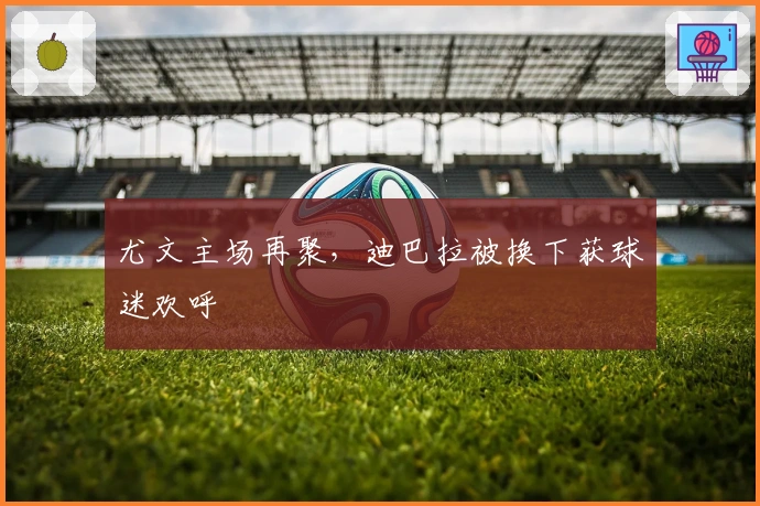 尤文主场再聚，迪巴拉被换下获球迷欢呼