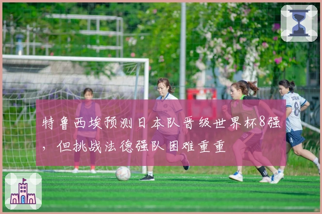 特鲁西埃预测日本队晋级世界杯8强，但挑战法德强队困难重重