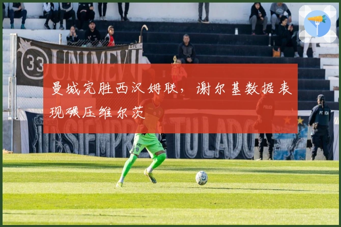 曼城完胜西汉姆联，谢尔基数据表现碾压维尔茨