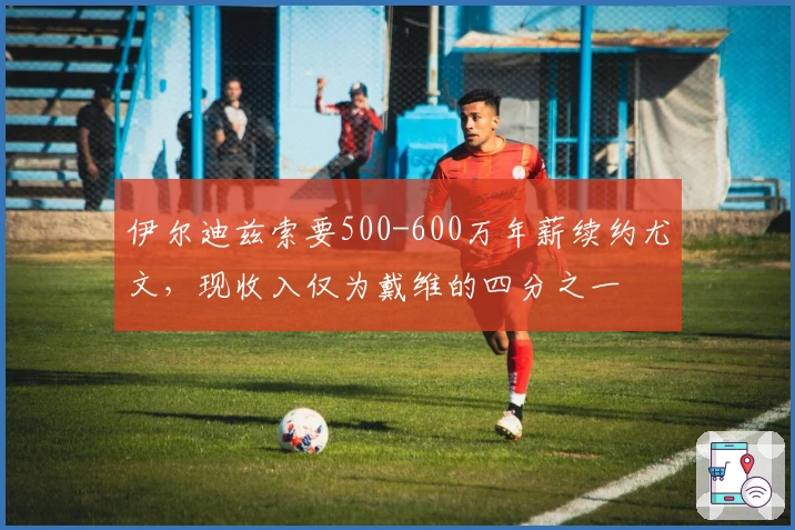 伊尔迪兹索要500-600万年薪续约尤文，现收入仅为戴维的四分之一