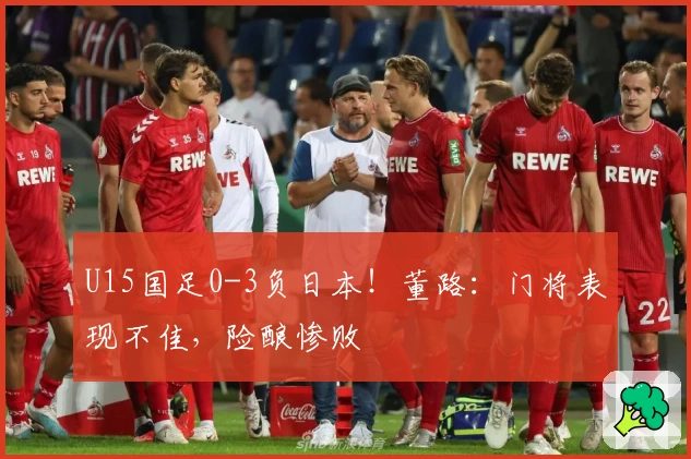 U15国足0-3负日本！董路：门将表现不佳，险酿惨败