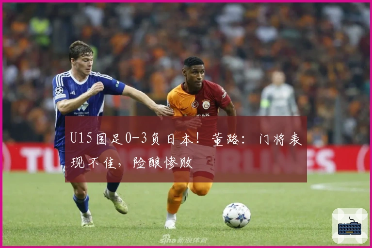 U15国足0-3负日本！董路：门将表现不佳，险酿惨败