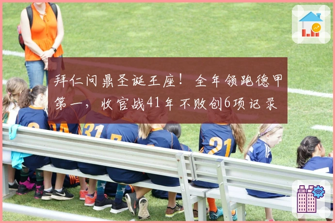 拜仁问鼎圣诞王座！全年领跑德甲第一，收官战41年不败创6项记录